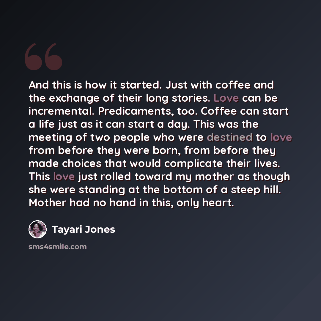 “And this is how it started. Just with coffee and the exchange of their long stories. Love can be incremental. Predicaments, too. Coffee can start a life just as it can start a day. This was the meeting of two people who were destined to love from before they were born, from before they made…” quote by Tayari Jones