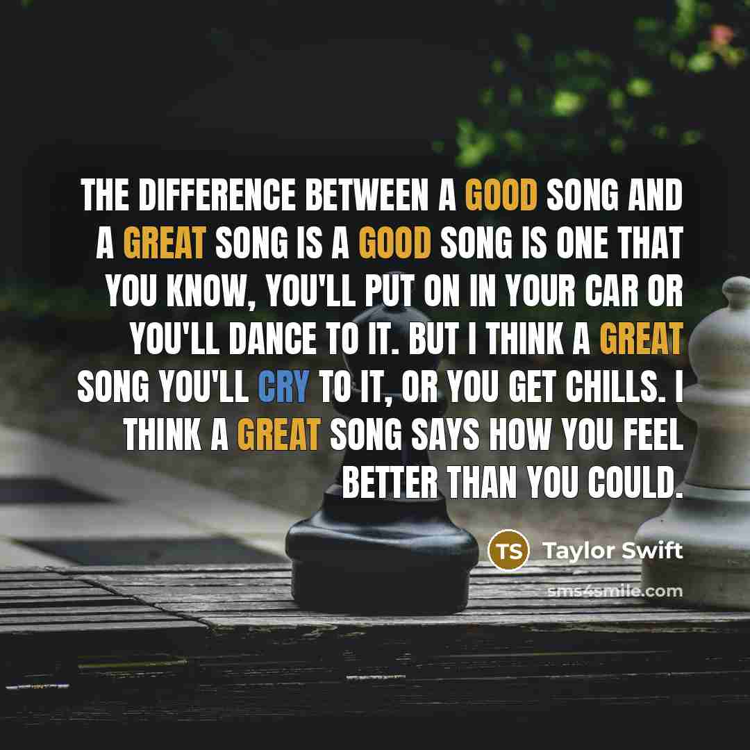“The difference between a good song and a great song is a good song is one that you know, you'll put on in your car or you'll dance to it. But I think a great song you'll cry to it, or you get chills. I think a great song says how you feel better than you could.” quote by Taylor Swift