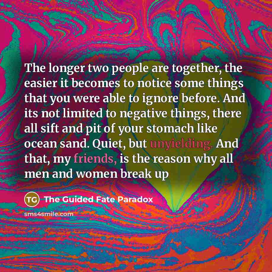 “The longer two people are together, the easier it becomes to notice some things that you were able to ignore before. And its not limited to negative things, there all sift and pit of your stomach like ocean sand. Quiet, but unyielding. And that, my friends, is the reason why all men and women…” quote by The Guided Fate Paradox