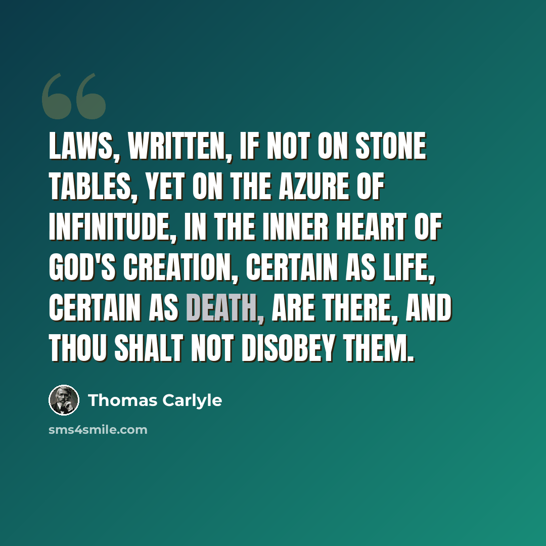 “Laws, written, if not on stone tables, yet on the azure of infinitude, in the inner heart of God's creation, certain as life, certain as death, are there, and thou shalt not disobey them.” quote by Thomas Carlyle