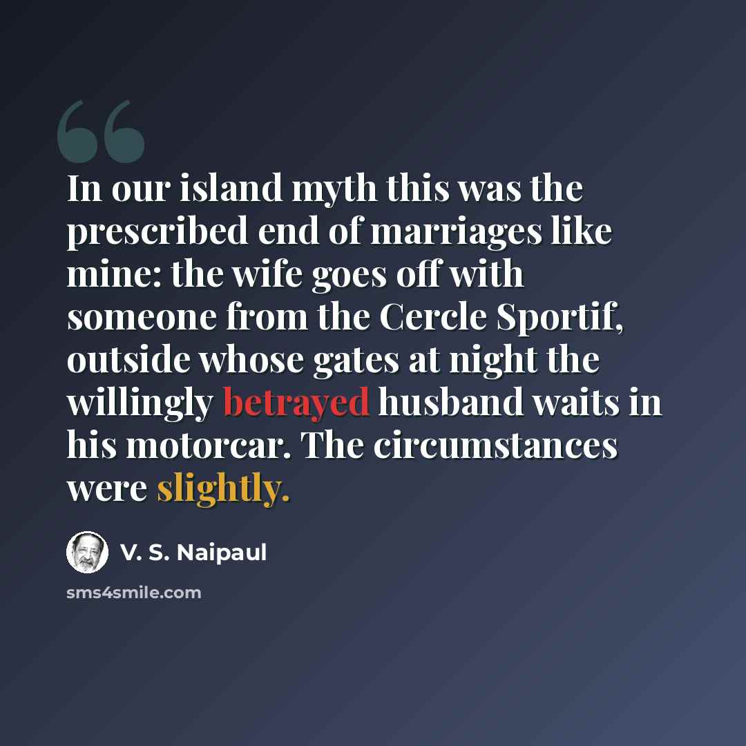“In our island myth this was the prescribed end of marriages like mine: the wife goes off with someone from the Cercle Sportif, outside whose gates at night the willingly betrayed husband waits in his motorcar. The circumstances were slightly.” quote by V. S. Naipaul