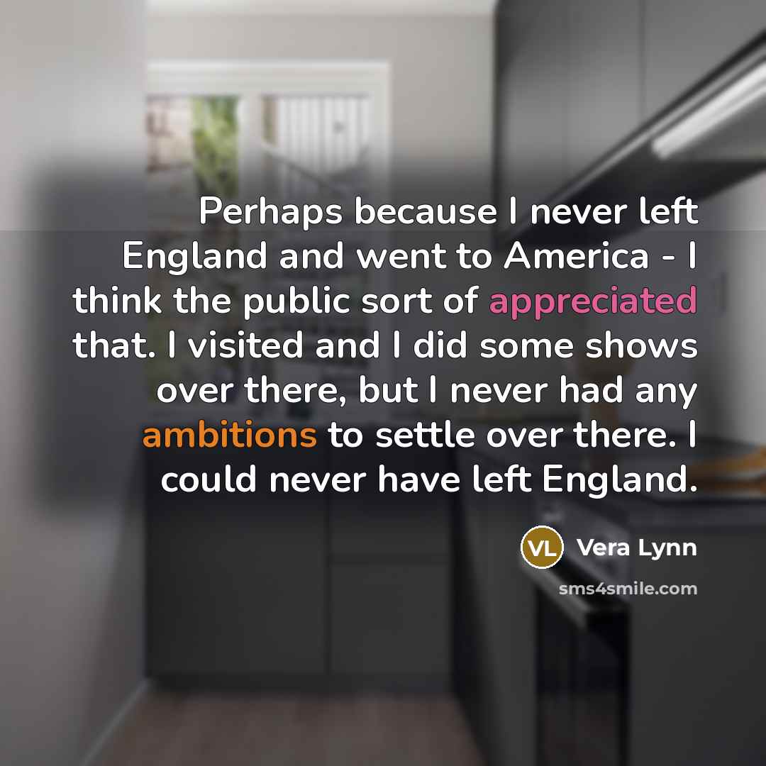 “Perhaps because I never left England and went to America - I think the public sort of appreciated that. I visited and I did some shows over there, but I never had any ambitions to settle over there. I could never have left England.” quote by Vera Lynn