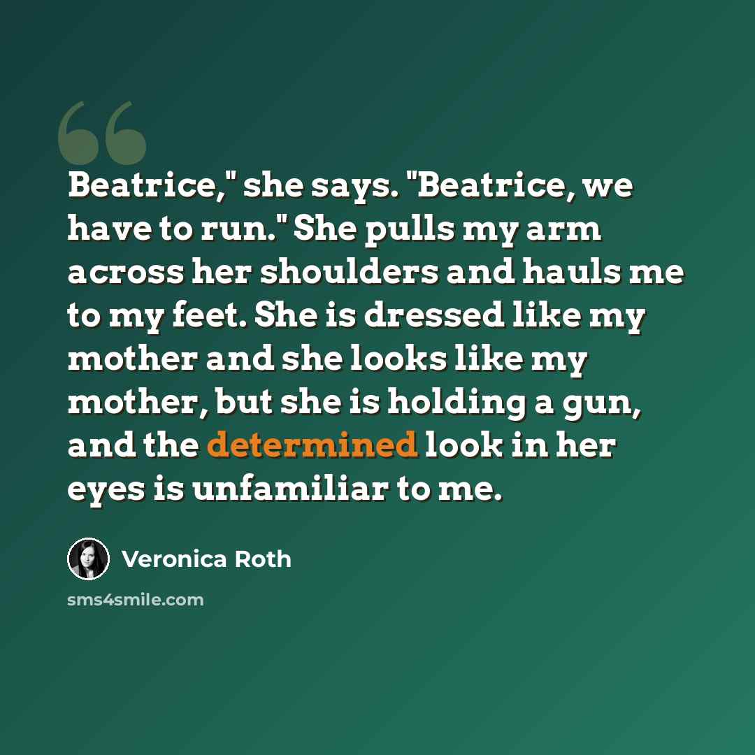 “Beatrice," she says. "Beatrice, we have to run." She pulls my arm across her shoulders and hauls me to my feet. She is dressed like my mother and she looks like my mother, but she is holding a gun, and the determined look in her eyes is unfamiliar to me.” quote by Veronica Roth