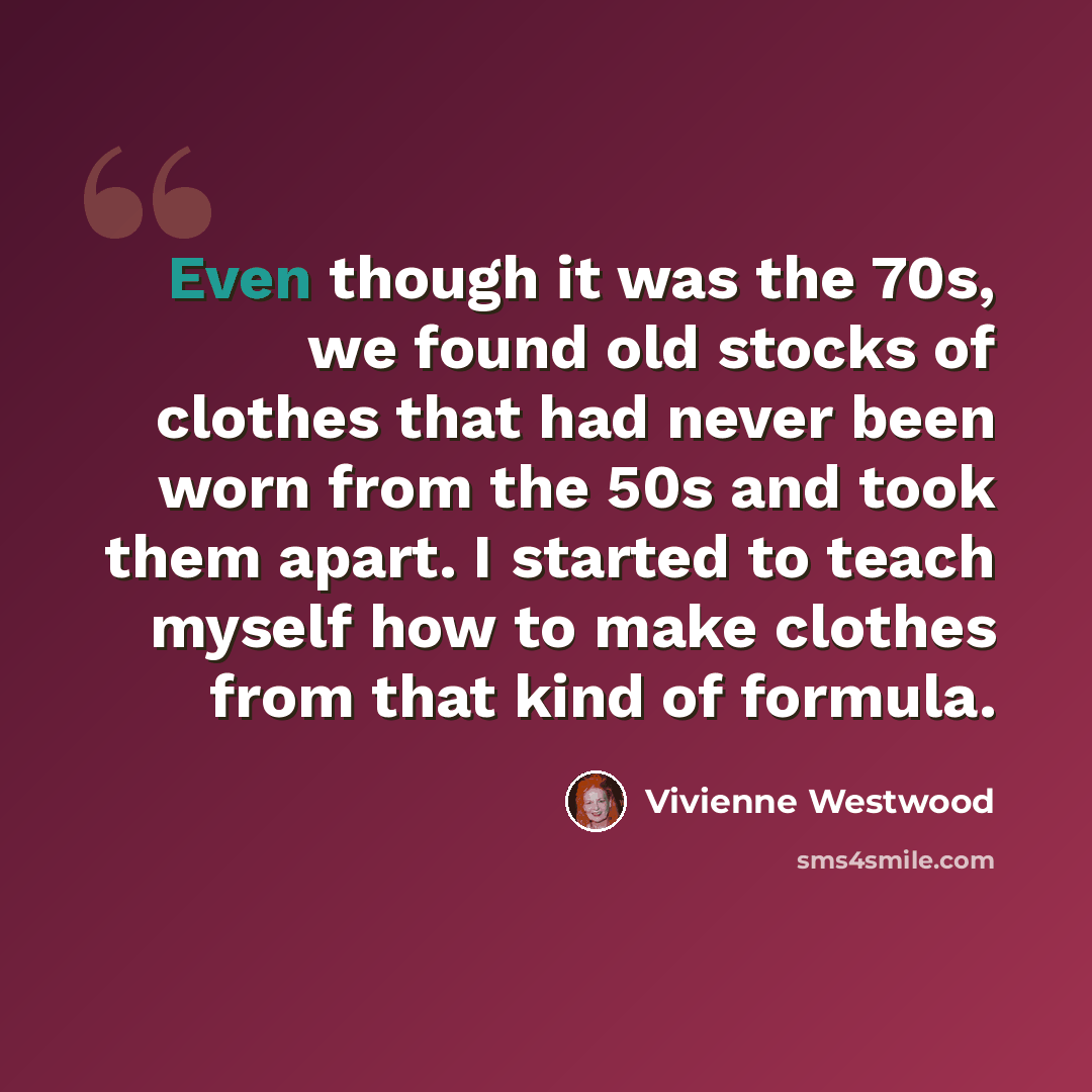 “Even though it was the 70s, we found old stocks of clothes that had never been worn from the 50s and took them apart. I started to teach myself how to make clothes from that kind of formula.” quote by Vivienne Westwood
