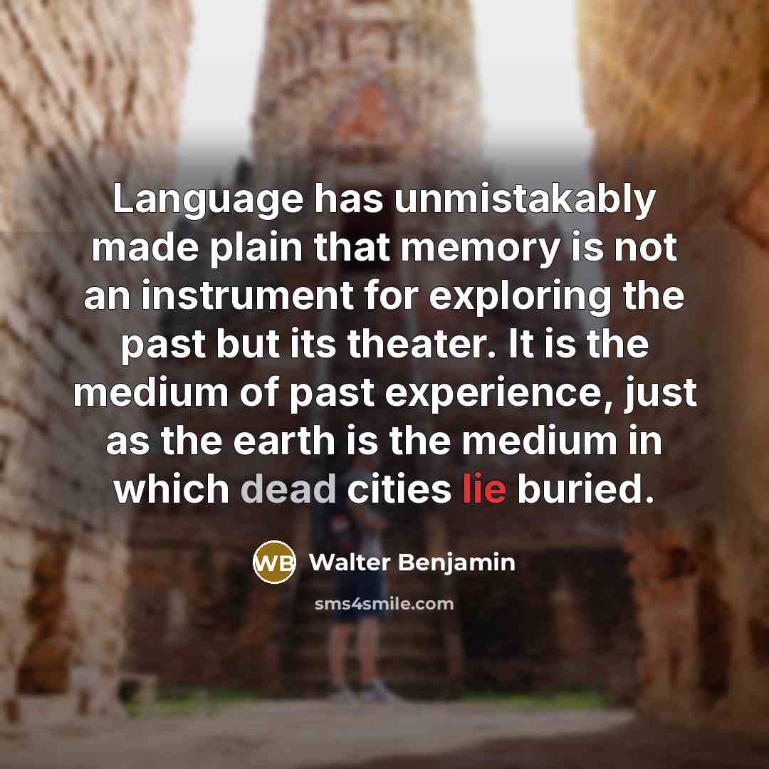 “Language has unmistakably made plain that memory is not an instrument for exploring the past but its theater. It is the medium of past experience, just as the earth is the medium in which dead cities lie buried.” quote by Walter Benjamin