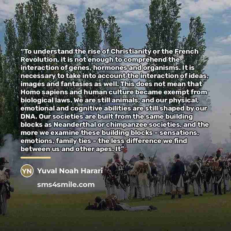 “To understand the rise of Christianity or the French Revolution, it is not enough to comprehend the interaction of genes, hormones and organisms. It is necessary to take into account the interaction of ideas, images and fantasies as well. This does not mean that Homo sapiens and human culture…” quote by Yuval Noah Harari