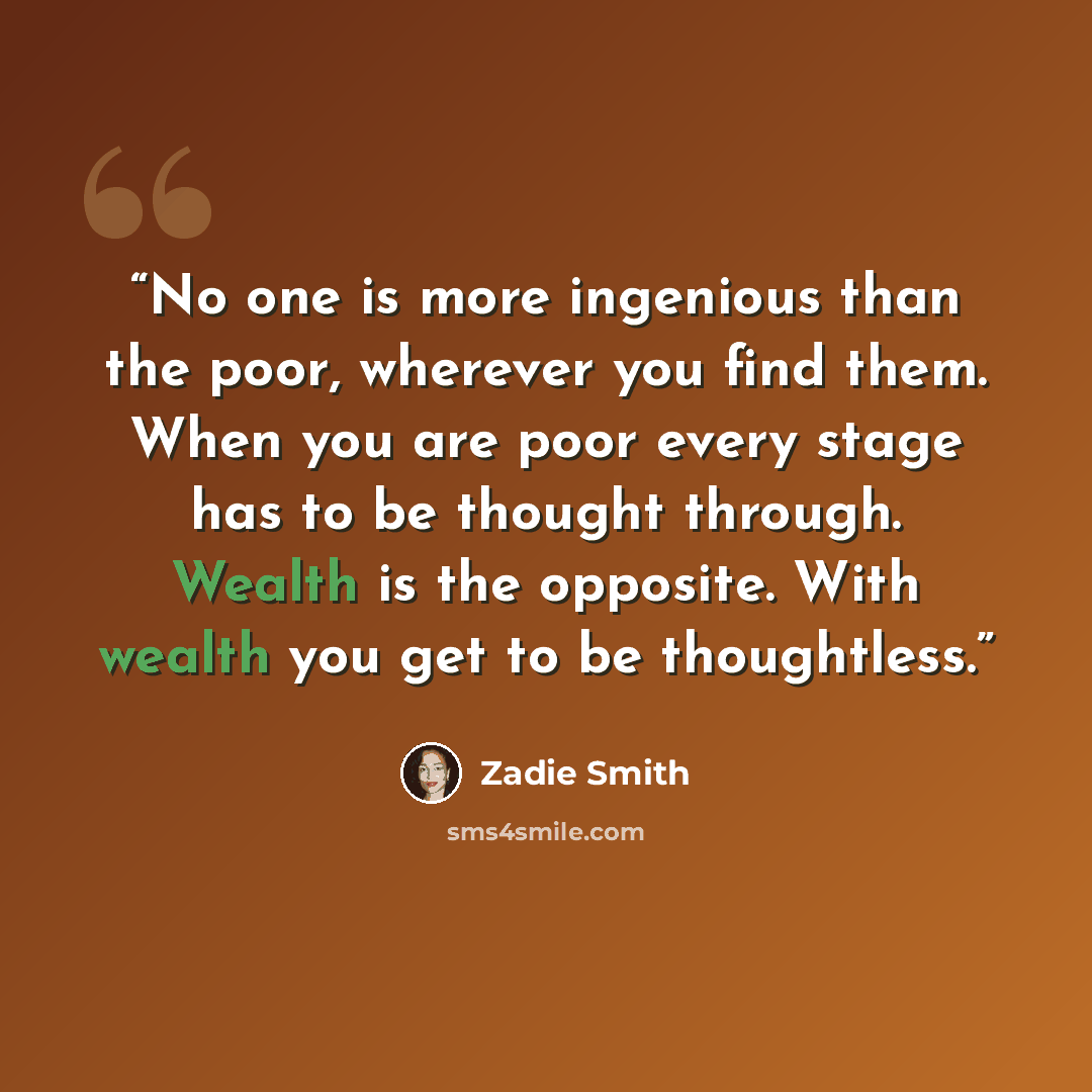 “No one is more ingenious than the poor, wherever you find them. When you are poor every stage has to be thought through. Wealth is the opposite. With wealth you get to be thoughtless.” quote by Zadie Smith