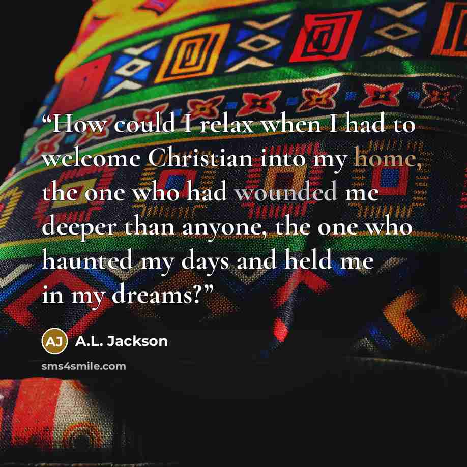 “How could I relax when I had to welcome Christian into my home, the one who had wounded me deeper than anyone, the one who haunted my days and held me in my dreams?” quote by A.L. Jackson