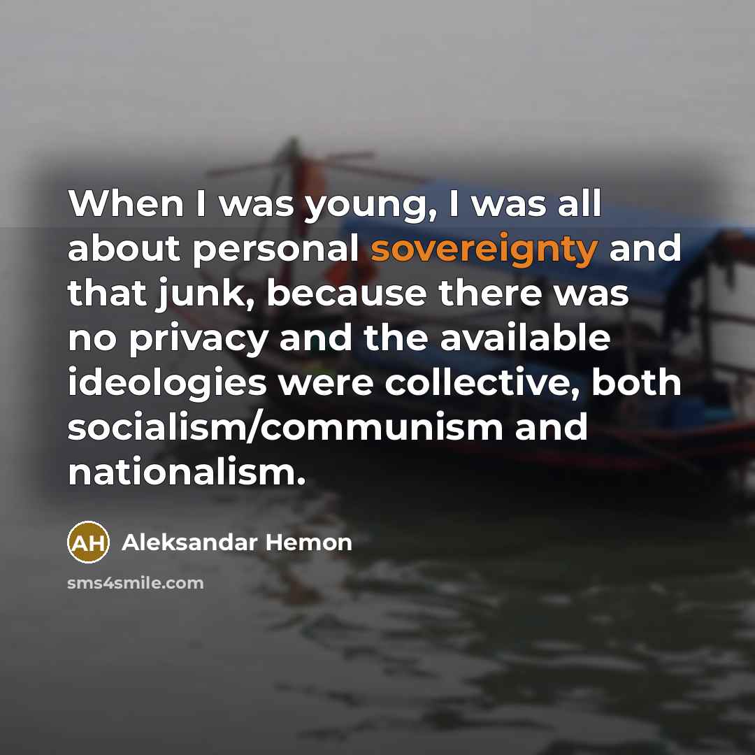 “When I was young, I was all about personal sovereignty and that junk, because there was no privacy and the available ideologies were collective, both socialism/communism and nationalism.” quote by Aleksandar Hemon