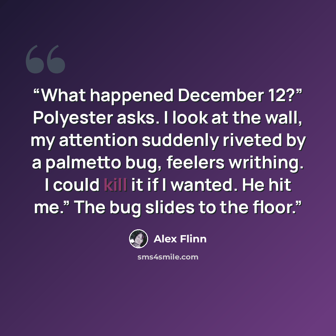 “What happened December 12?” Polyester asks. I look at the wall, my attention suddenly riveted by a palmetto bug, feelers writhing. I could kill it if I wanted. He hit me.” The bug slides to the floor.” quote by Alex Flinn