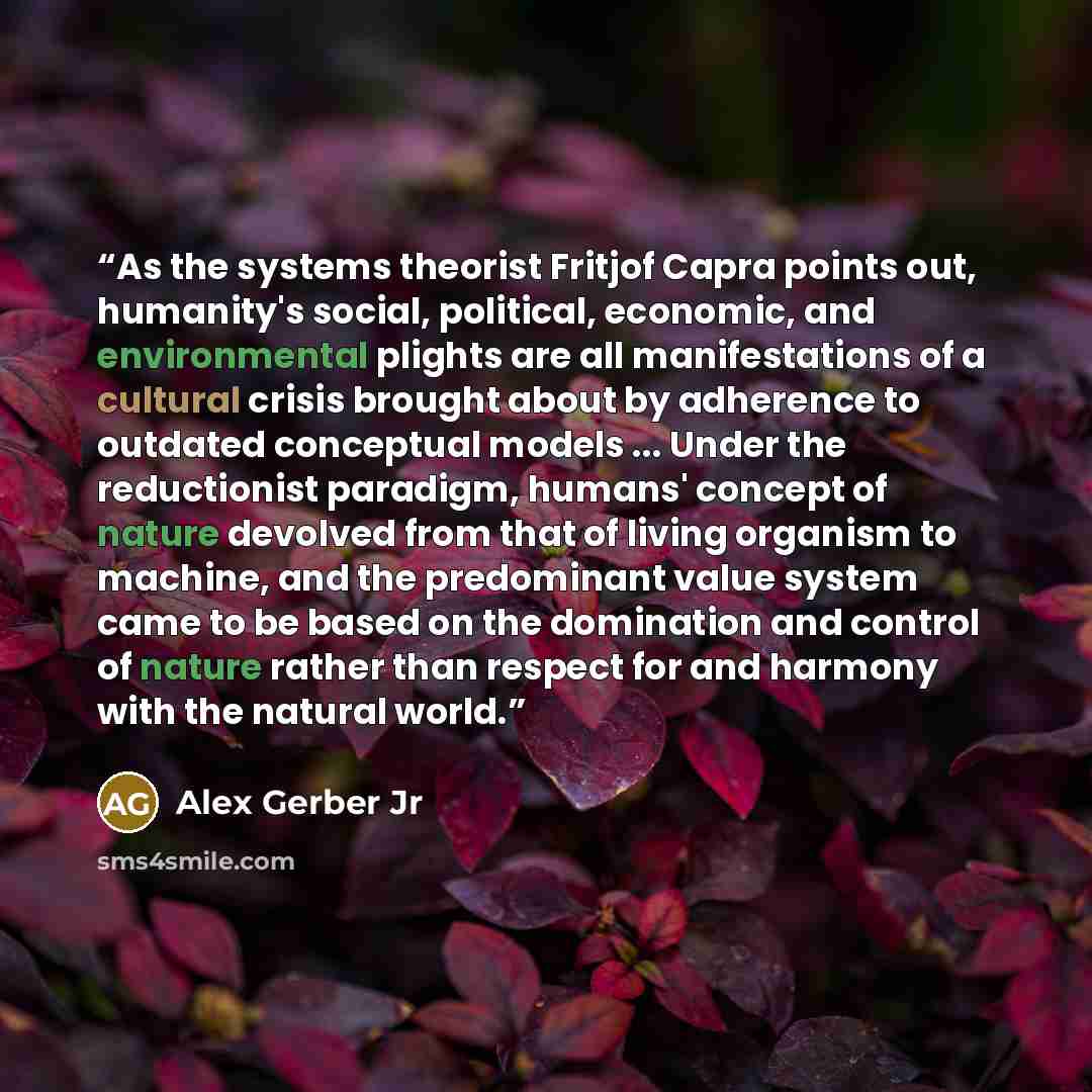 “As the systems theorist Fritjof Capra points out, humanity's social, political, economic, and environmental plights are all manifestations of a cultural crisis brought about by adherence to outdated conceptual models ... Under the reductionist paradigm, humans' concept of nature devolved from that…” quote by Alex Gerber Jr