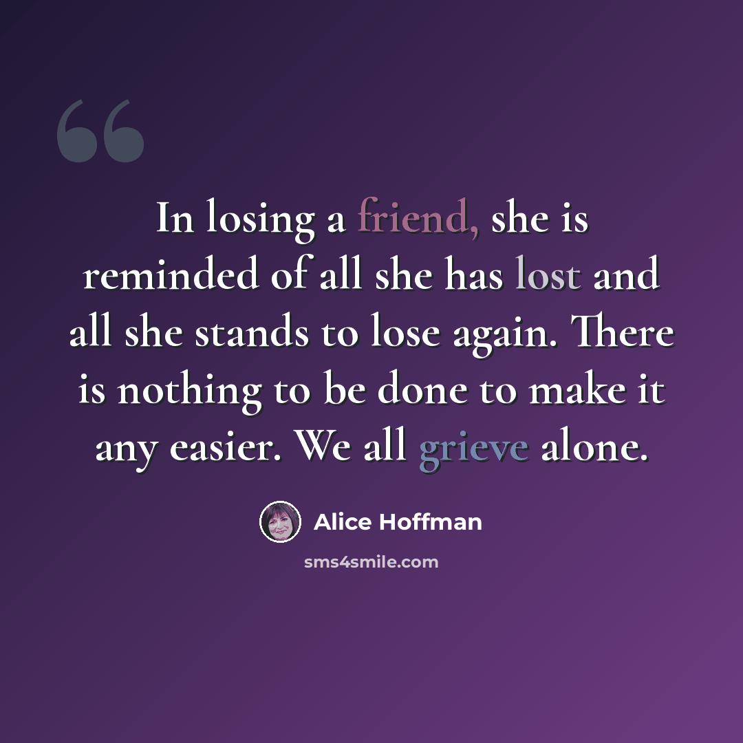 “In losing a friend, she is reminded of all she has lost and all she stands to lose again. There is nothing to be done to make it any easier. We all grieve alone.” quote by Alice Hoffman
