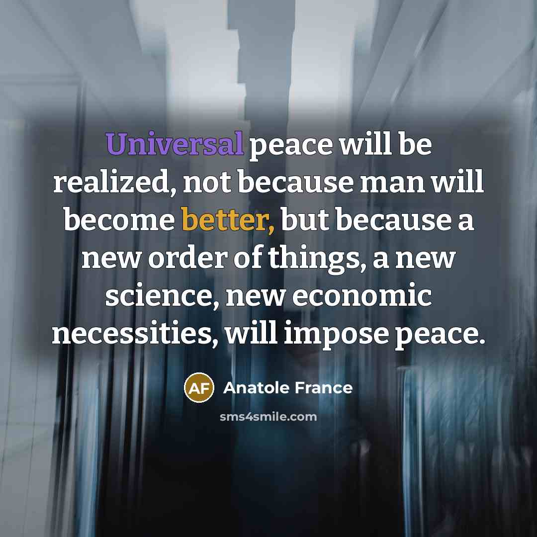 “Universal peace will be realized, not because man will become better, but because a new order of things, a new science, new economic necessities, will impose peace.” quote by Anatole France