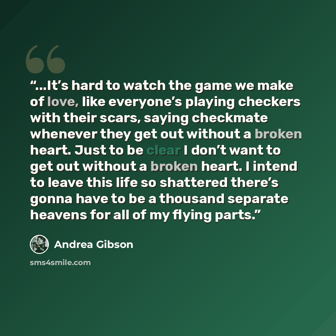 “...It’s hard to watch the game we make of love, like everyone’s playing checkers with their scars, saying checkmate whenever they get out without a broken heart. Just to be clear I don’t want to get out without a broken heart. I intend to leave this life so shattered there’s gonna have to be a…” quote by Andrea Gibson