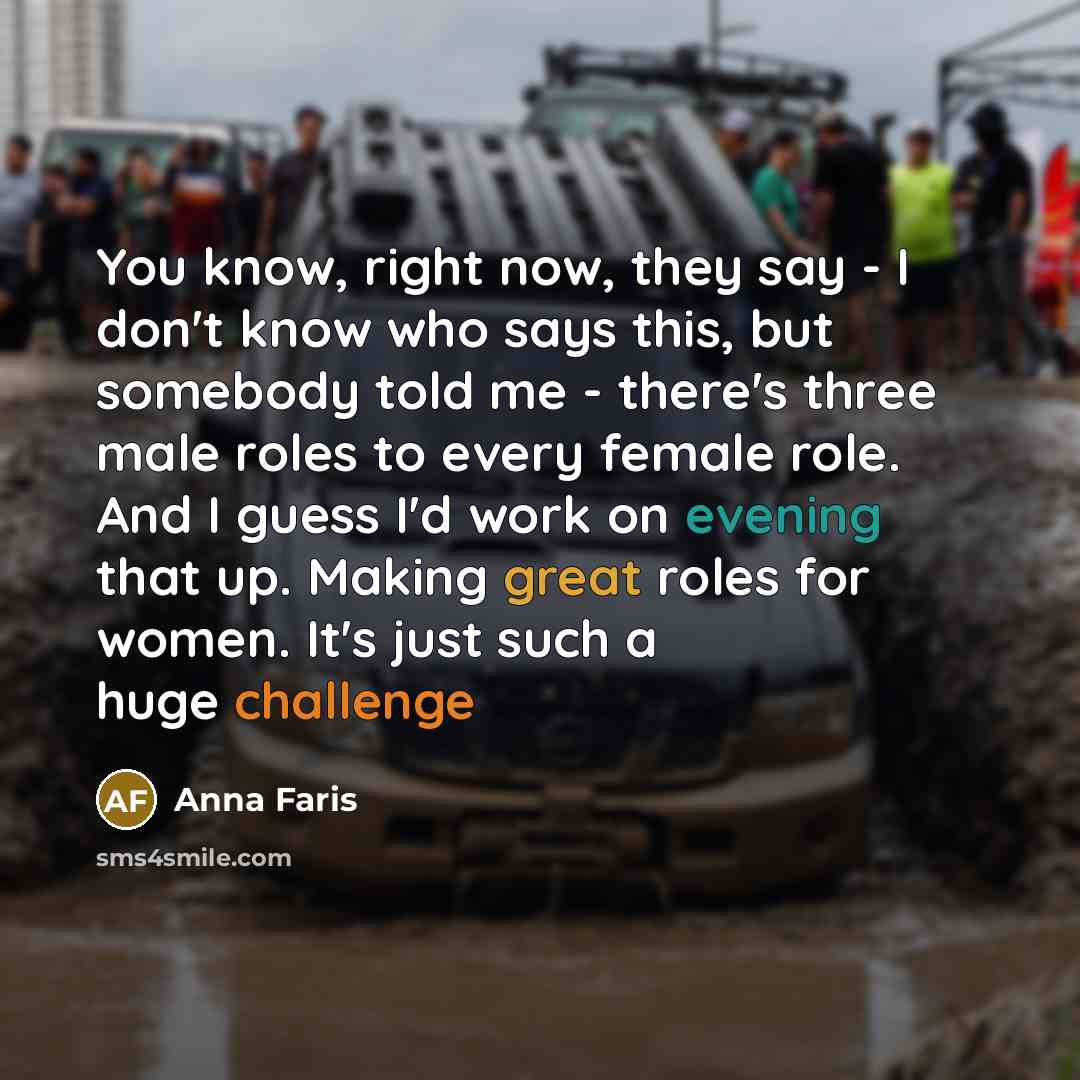“You know, right now, they say - I don't know who says this, but somebody told me - there's three male roles to every female role. And I guess I'd work on evening that up. Making great roles for women. It's just such a huge challenge” quote by Anna Faris