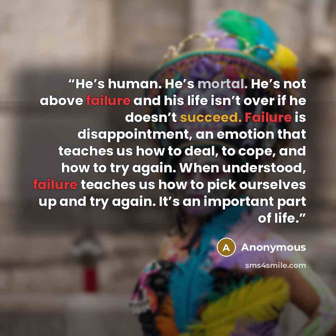“He’s human. He’s mortal. He’s not above failure and his life isn’t over if he doesn’t succeed. Failure is disappointment, an emotion that teaches us how to deal, to cope, and how to try again. When understood, failure teaches us how to pick ourselves up and try again. It’s an important part of life.” quote by Anonymous