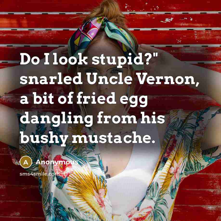 “Do I look stupid?" snarled Uncle Vernon, a bit of fried egg dangling from his bushy mustache.” quote by Anonymous