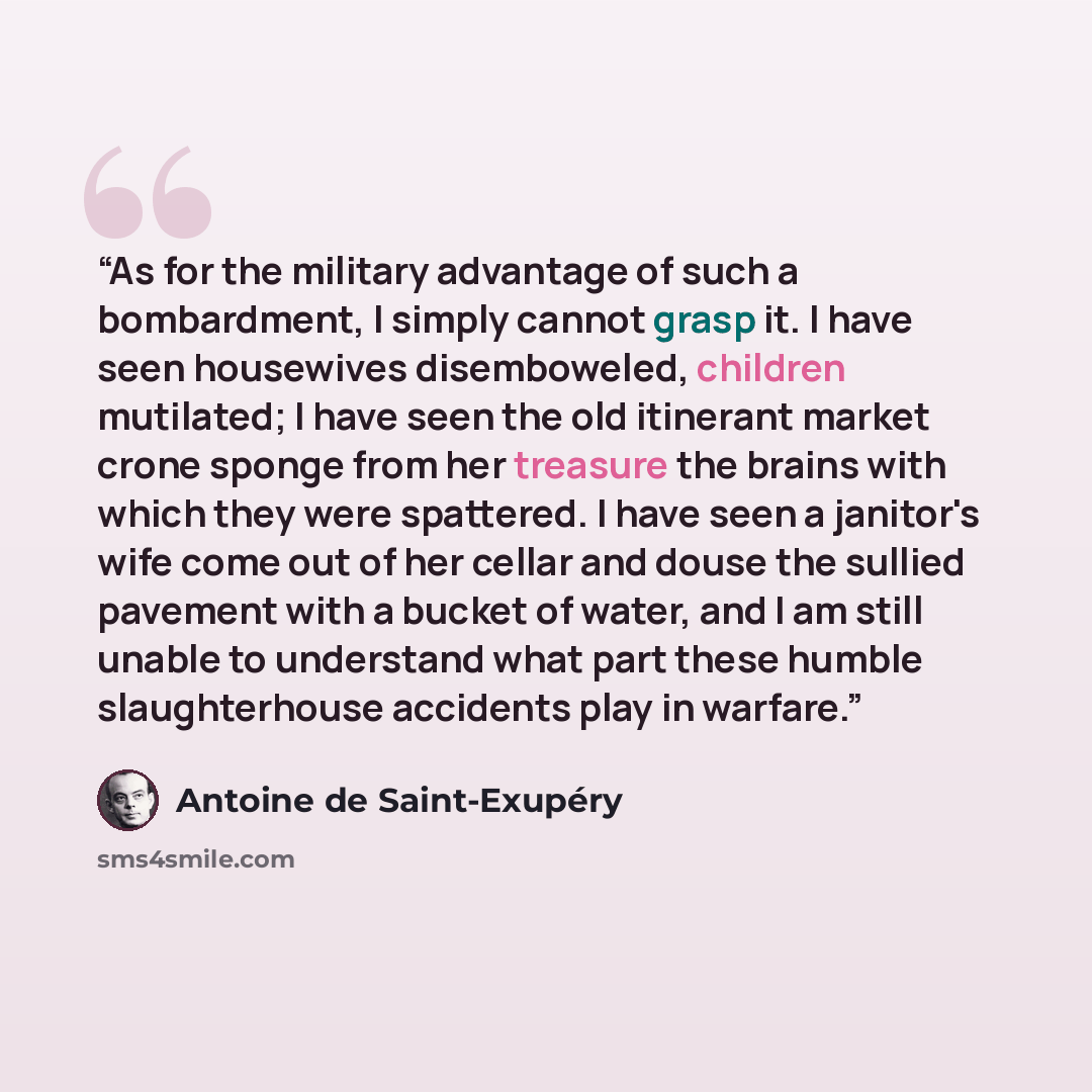 “As for the military advantage of such a bombardment, I simply cannot grasp it. I have seen housewives disemboweled, children mutilated; I have seen the old itinerant market crone sponge from her treasure the brains with which they were spattered. I have seen a janitor's wife come out of her cellar…” quote by Antoine de Saint-Exupéry