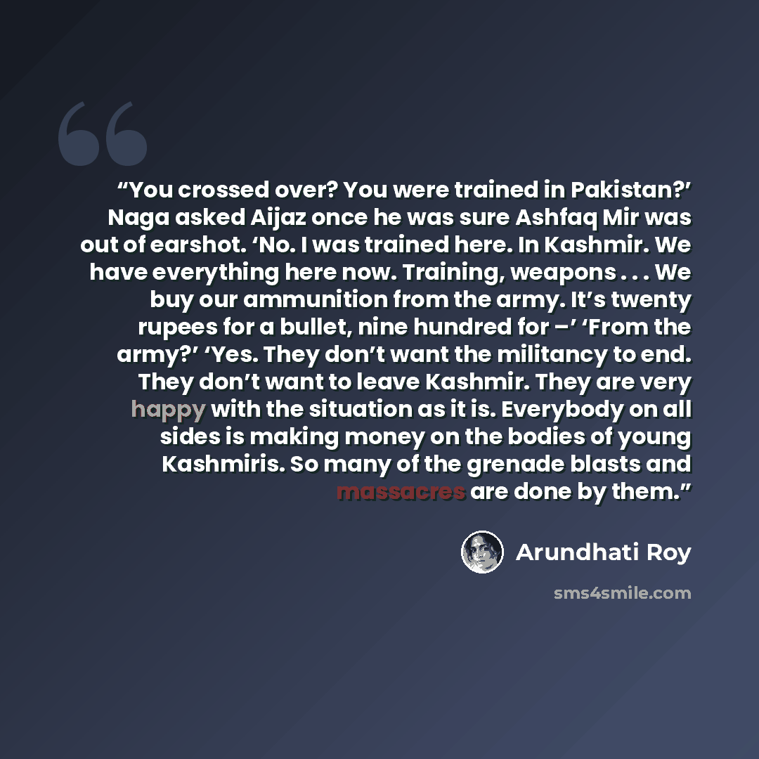 “You crossed over? You were trained in Pakistan?’ Naga asked Aijaz once he was sure Ashfaq Mir was out of earshot. ‘No. I was trained here. In Kashmir. We have everything here now. Training, weapons . . . We buy our ammunition from the army. It’s twenty rupees for a bullet, nine hundred for –’…” quote by Arundhati Roy