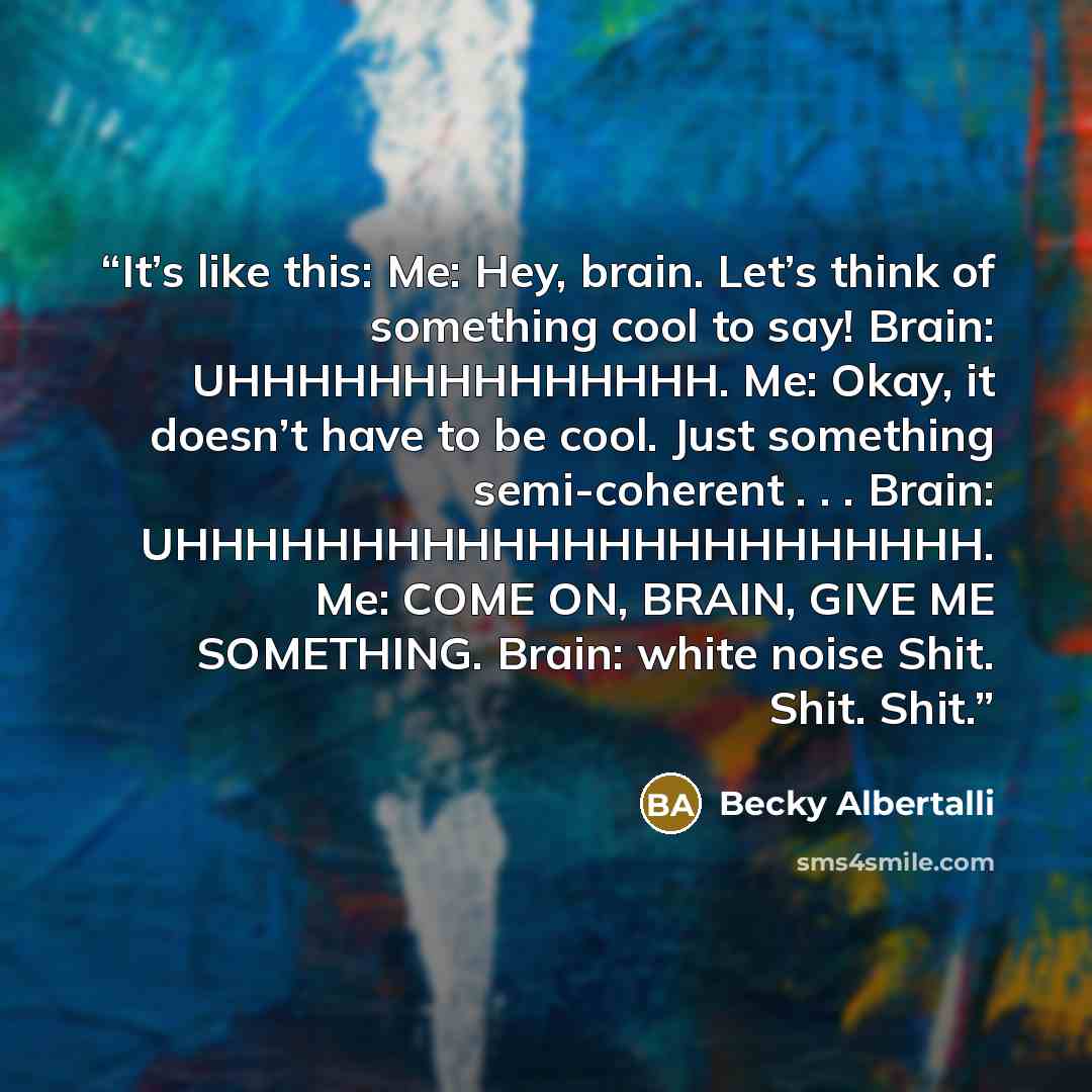 “It’s like this: Me: Hey, brain. Let’s think of something cool to say! Brain: UHHHHHHHHHHHHHH. Me: Okay, it doesn’t have to be cool. Just something semi-coherent . . . Brain: UHHHHHHHHHHHHHHHHHHHHHHH. Me: COME ON, BRAIN, GIVE ME SOMETHING. Brain: white noise Shit. Shit. Shit.” quote by Becky Albertalli