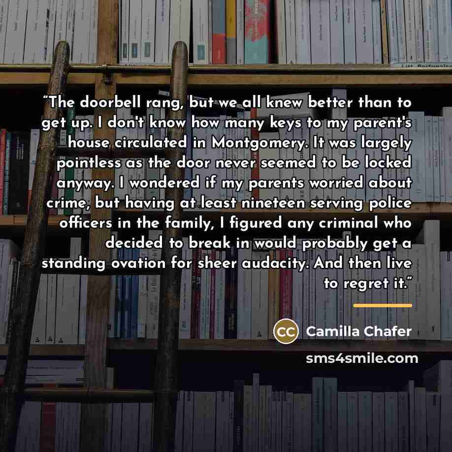 “The doorbell rang, but we all knew better than to get up. I don't know how many keys to my parent's house circulated in Montgomery. It was largely pointless as the door never seemed to be locked anyway. I wondered if my parents worried about crime, but having at least nineteen serving police…” quote by Camilla Chafer