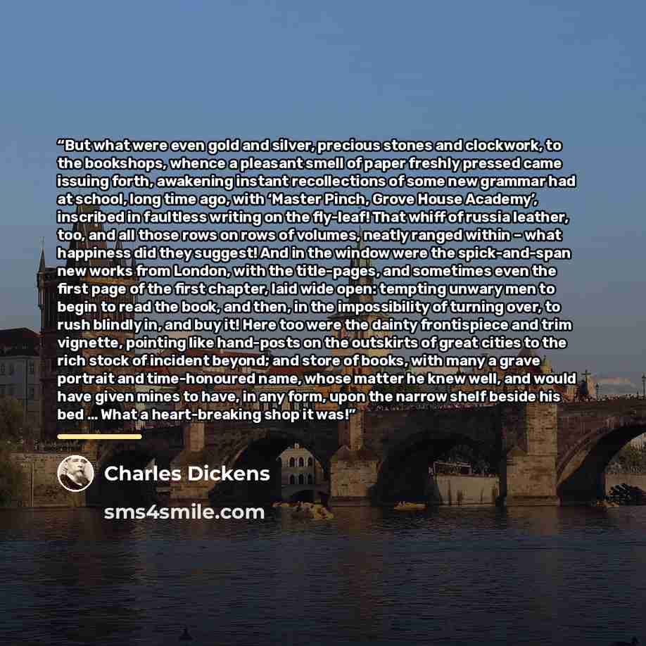 “But what were even gold and silver, precious stones and clockwork, to the bookshops, whence a pleasant smell of paper freshly pressed came issuing forth, awakening instant recollections of some new grammar had at school, long time ago, with ‘Master Pinch, Grove House Academy’, inscribed in…” quote by Charles Dickens