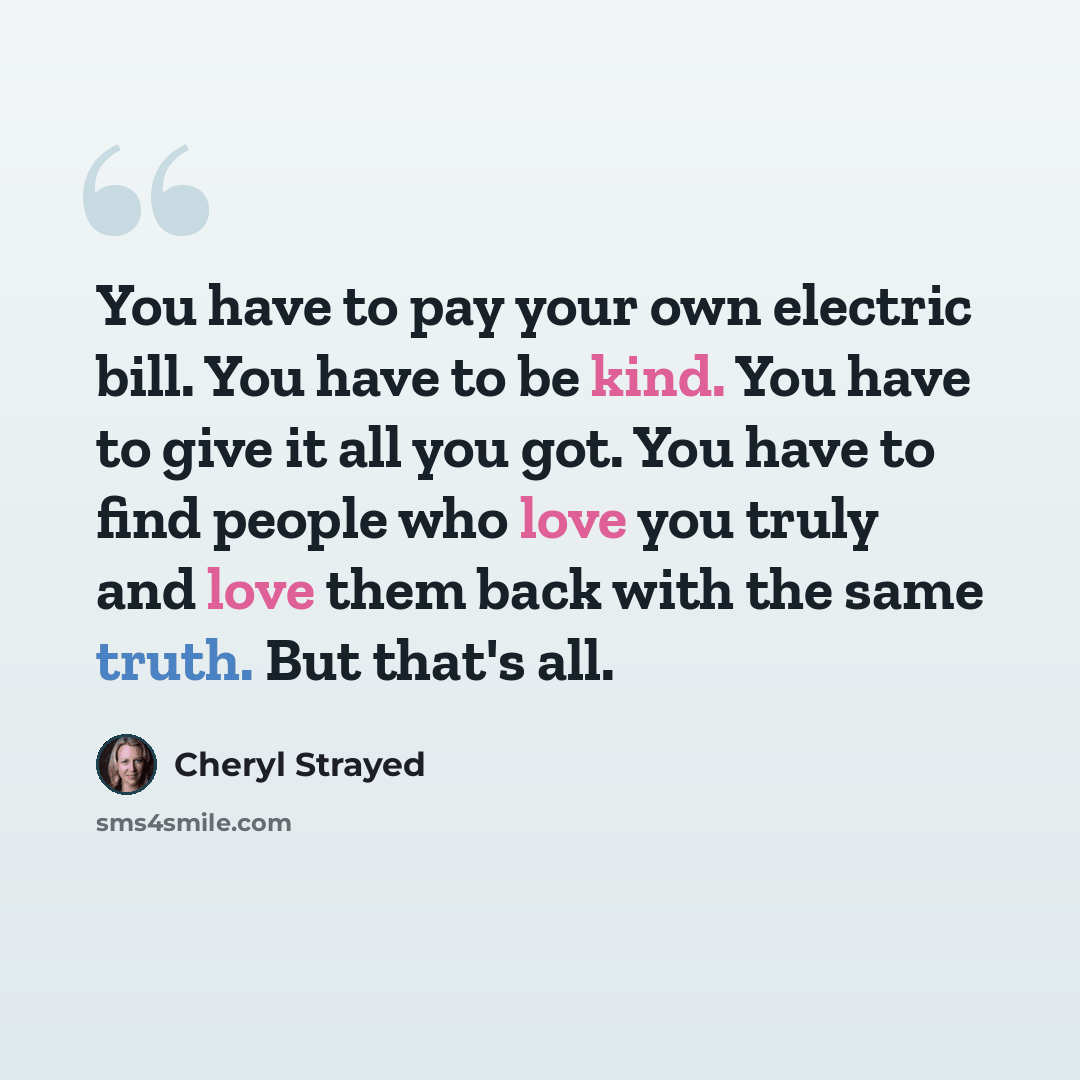 “You have to pay your own electric bill. You have to be kind. You have to give it all you got. You have to find people who love you truly and love them back with the same truth. But that's all.” quote by Cheryl Strayed