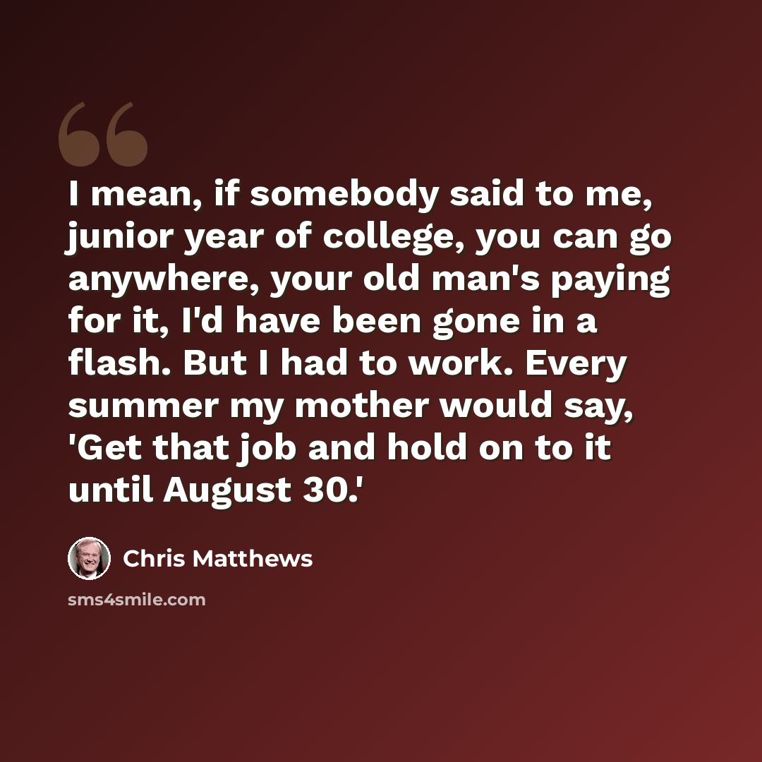 “I mean, if somebody said to me, junior year of college, you can go anywhere, your old man's paying for it, I'd have been gone in a flash. But I had to work. Every summer my mother would say, 'Get that job and hold on to it until August 30.'” quote by Chris Matthews