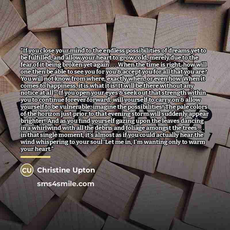 “If you close your mind to the endless possibilities of dreams yet to be fulfilled, and allow your heart to grow cold, merely due to the fear of it being broken yet again . . . When the time is right, how will one then be able to see you for you & accept you for all that you are? You will not know…” quote by Christine Upton