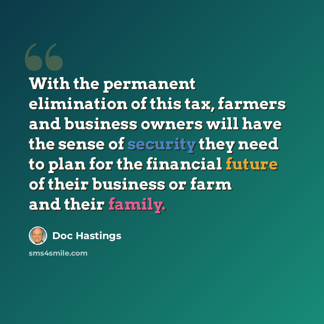 “With the permanent elimination of this tax, farmers and business owners will have the sense of security they need to plan for the financial future of their business or farm and their family.” quote by Doc Hastings