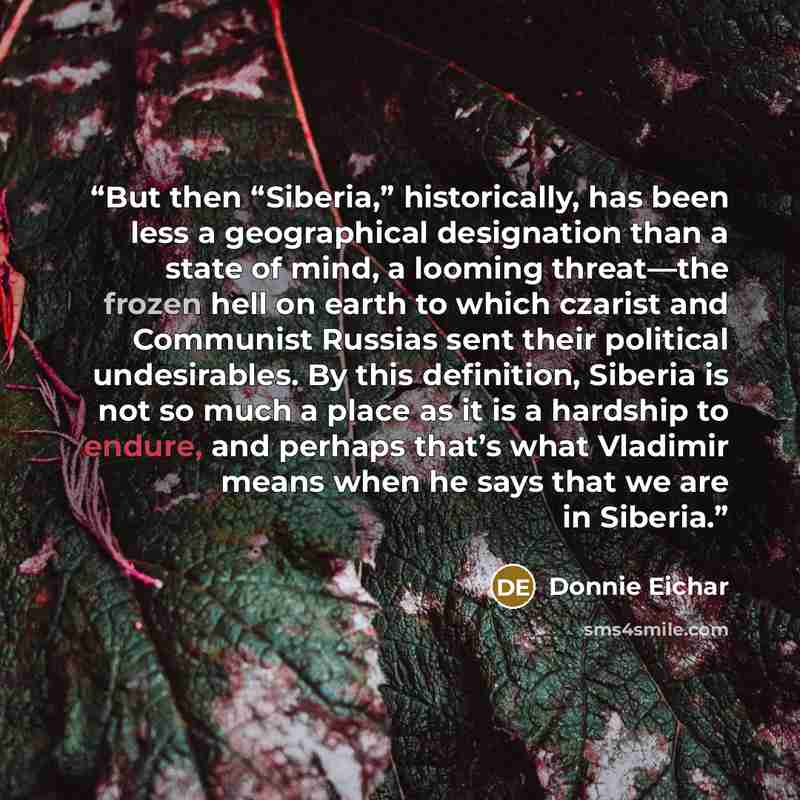 “But then “Siberia,” historically, has been less a geographical designation than a state of mind, a looming threat—the frozen hell on earth to which czarist and Communist Russias sent their political undesirables. By this definition, Siberia is not so much a place as it is a hardship to endure, and…” quote by Donnie Eichar