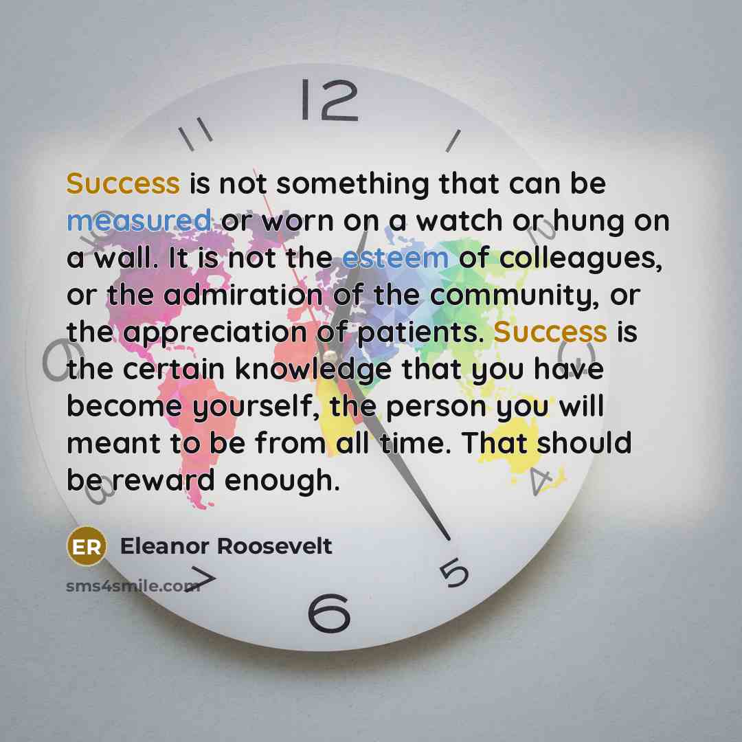 “Success is not something that can be measured or worn on a watch or hung on a wall. It is not the esteem of colleagues, or the admiration of the community, or the appreciation of patients. Success is the certain knowledge that you have become yourself, the person you will meant to be from all…” quote by Eleanor Roosevelt
