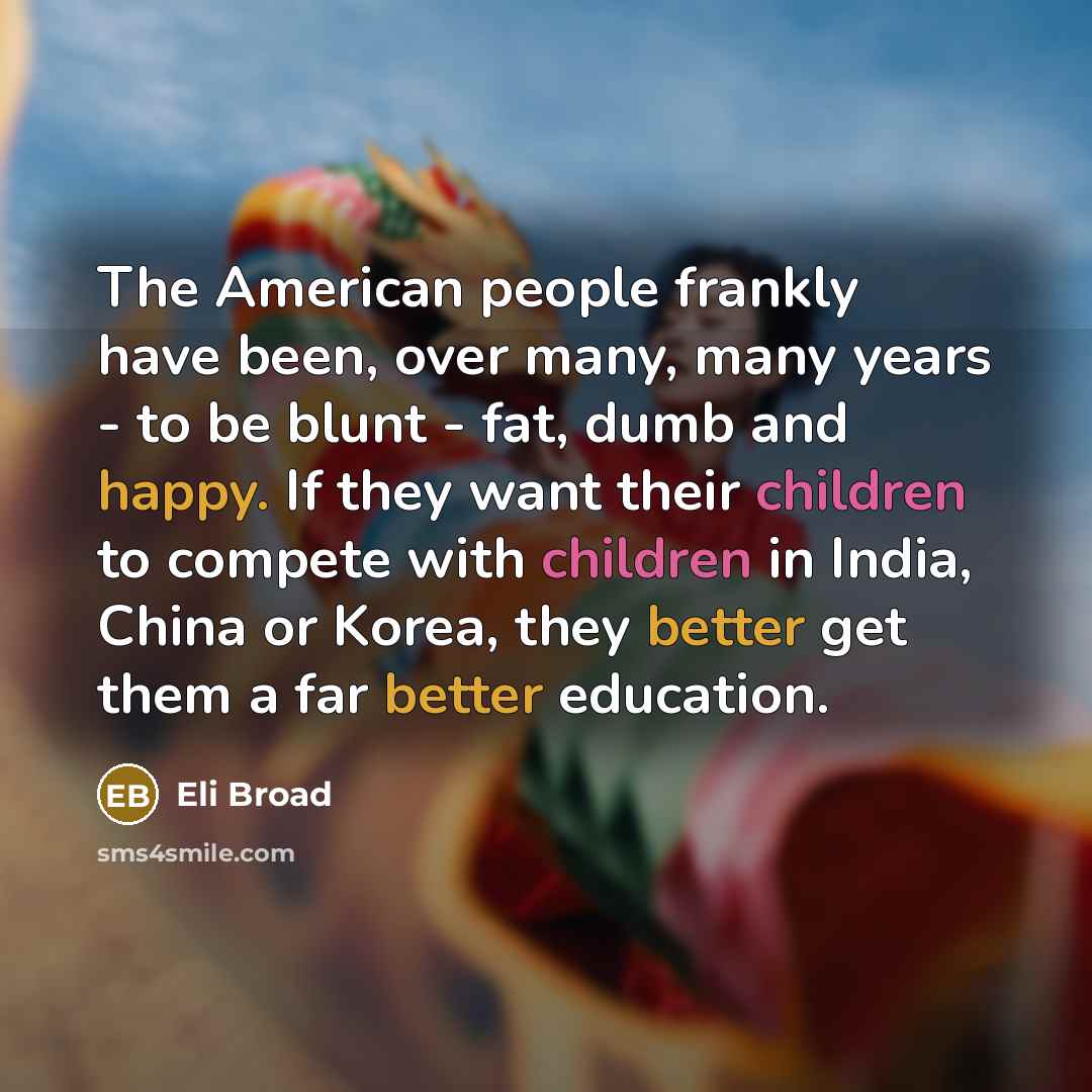“The American people frankly have been, over many, many years - to be blunt - fat, dumb and happy. If they want their children to compete with children in India, China or Korea, they better get them a far better education.” quote by Eli Broad