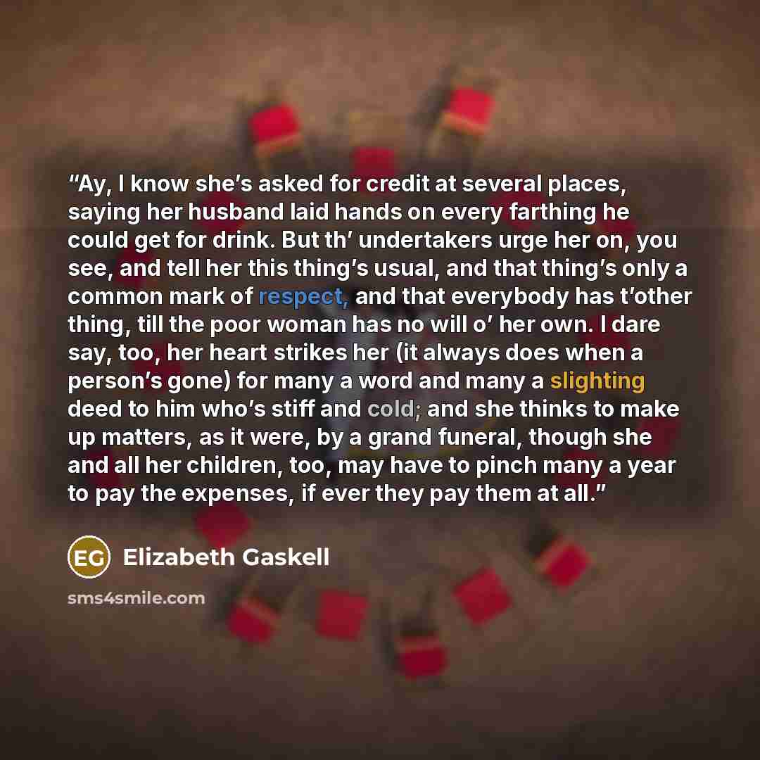 “Ay, I know she’s asked for credit at several places, saying her husband laid hands on every farthing he could get for drink. But th’ undertakers urge her on, you see, and tell her this thing’s usual, and that thing’s only a common mark of respect, and that everybody has t’other thing, till the…” quote by Elizabeth Gaskell