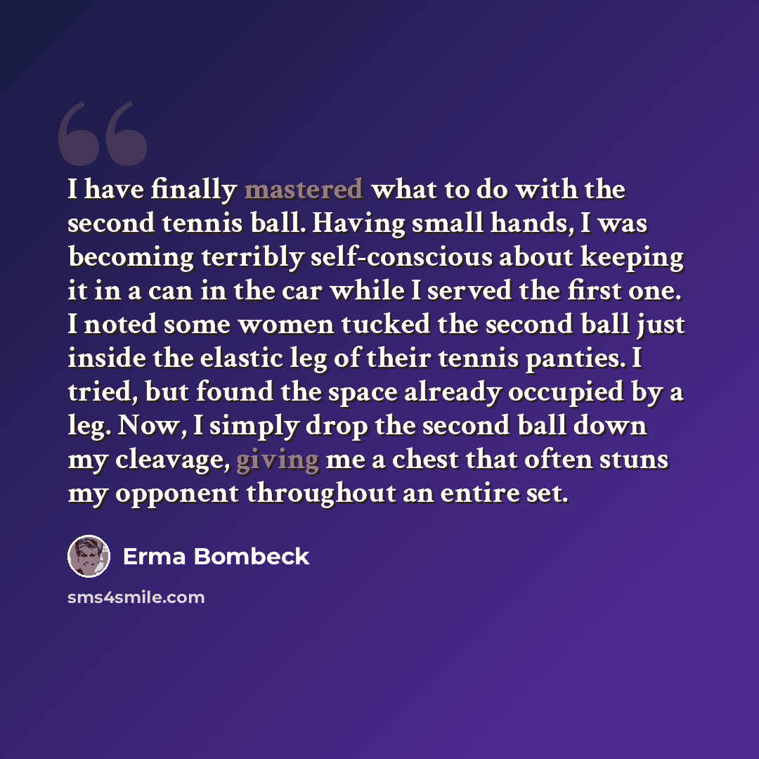 “I have finally mastered what to do with the second tennis ball. Having small hands, I was becoming terribly self-conscious about keeping it in a can in the car while I served the first one. I noted some women tucked the second ball just inside the elastic leg of their tennis panties. I tried, but…” quote by Erma Bombeck