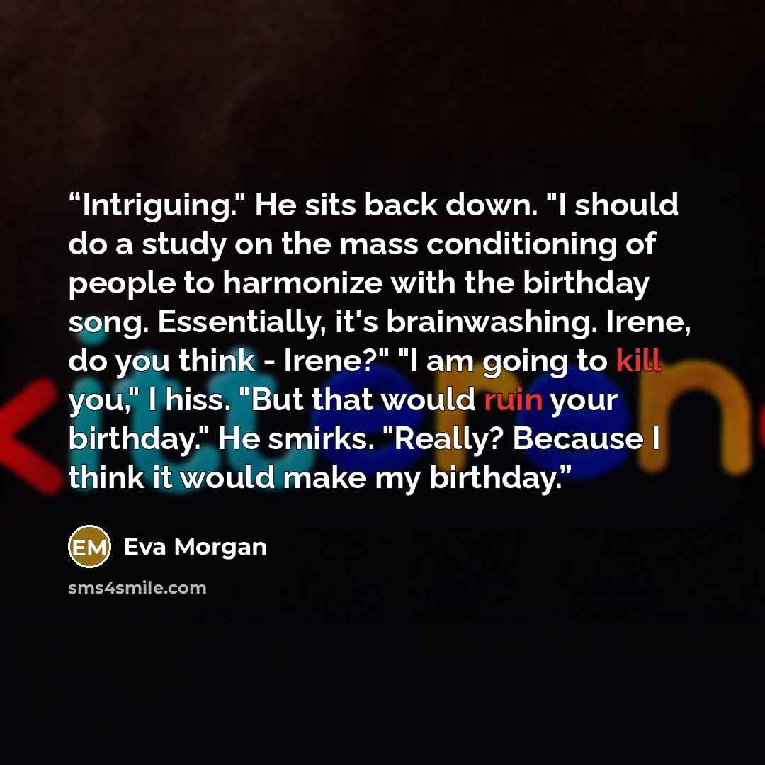 “Intriguing." He sits back down. "I should do a study on the mass conditioning of people to harmonize with the birthday song. Essentially, it's brainwashing. Irene, do you think - Irene?" "I am going to kill you," I hiss. "But that would ruin your birthday." He smirks. "Really? Because I think it…” quote by Eva Morgan