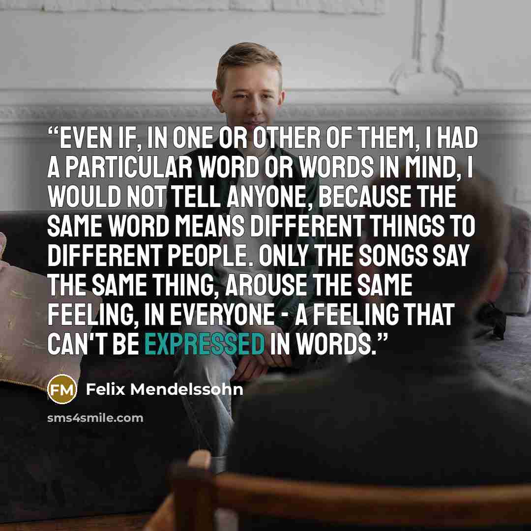 “Even if, in one or other of them, I had a particular word or words in mind, I would not tell anyone, because the same word means different things to different people. Only the songs say the same thing, arouse the same feeling, in everyone - a feeling that can't be expressed in words.” quote by Felix Mendelssohn