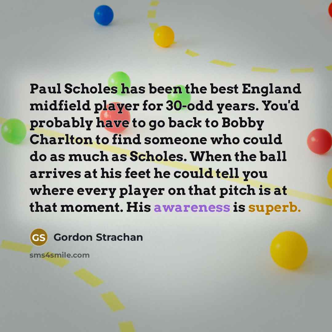 “Paul Scholes has been the best England midfield player for 30-odd years. You'd probably have to go back to Bobby Charlton to find someone who could do as much as Scholes. When the ball arrives at his feet he could tell you where every player on that pitch is at that moment. His awareness is superb.” quote by Gordon Strachan