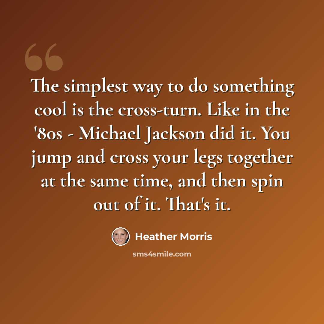 “The simplest way to do something cool is the cross-turn. Like in the '80s - Michael Jackson did it. You jump and cross your legs together at the same time, and then spin out of it. That's it.” quote by Heather Morris