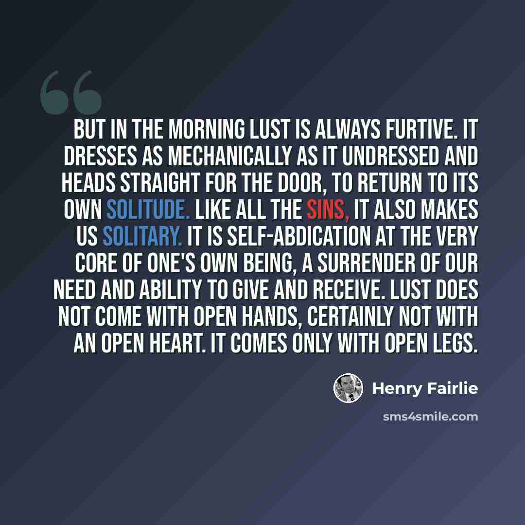 “But in the morning Lust is always furtive. It dresses as mechanically as it undressed and heads straight for the door, to return to its own solitude. Like all the sins, it also makes us solitary. It is self-abdication at the very core of one's own being, a surrender of our need and ability to give…” quote by Henry Fairlie