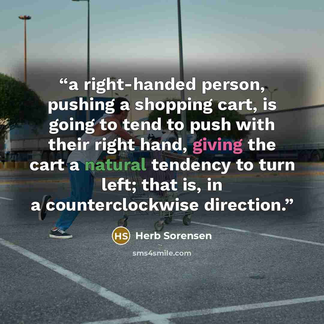“a right-handed person, pushing a shopping cart, is going to tend to push with their right hand, giving the cart a natural tendency to turn left; that is, in a counterclockwise direction.” quote by Herb Sorensen