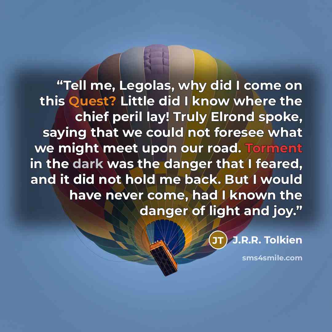 “Tell me, Legolas, why did I come on this Quest? Little did I know where the chief peril lay! Truly Elrond spoke, saying that we could not foresee what we might meet upon our road. Torment in the dark was the danger that I feared, and it did not hold me back. But I would have never come, had I…” quote by J.R.R. Tolkien