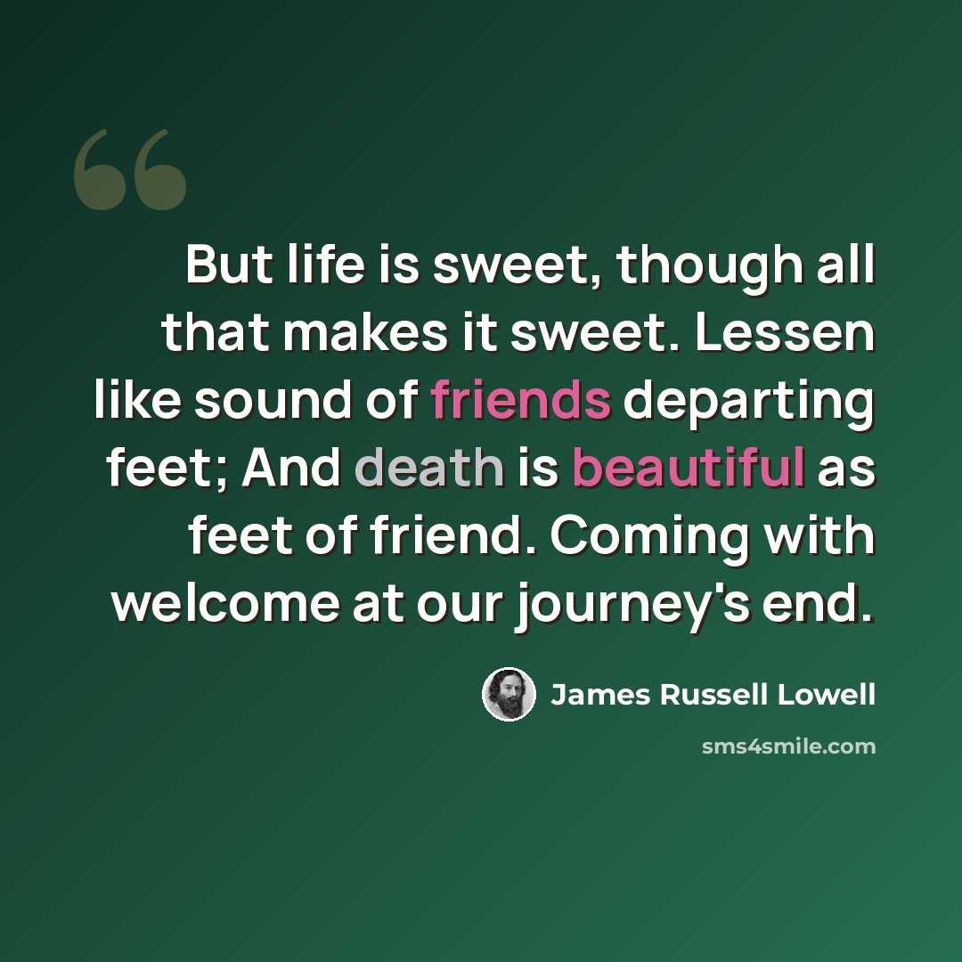 “But life is sweet, though all that makes it sweet. Lessen like sound of friends departing feet; And death is beautiful as feet of friend. Coming with welcome at our journey's end.” quote by James Russell Lowell
