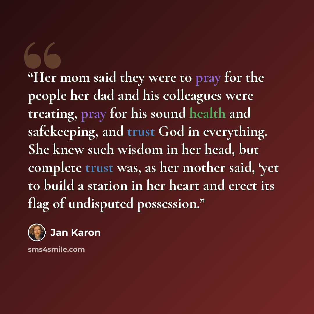 “Her mom said they were to pray for the people her dad and his colleagues were treating, pray for his sound health and safekeeping, and trust God in everything. She knew such wisdom in her head, but complete trust was, as her mother said, ‘yet to build a station in her heart and erect its flag of…” quote by Jan Karon