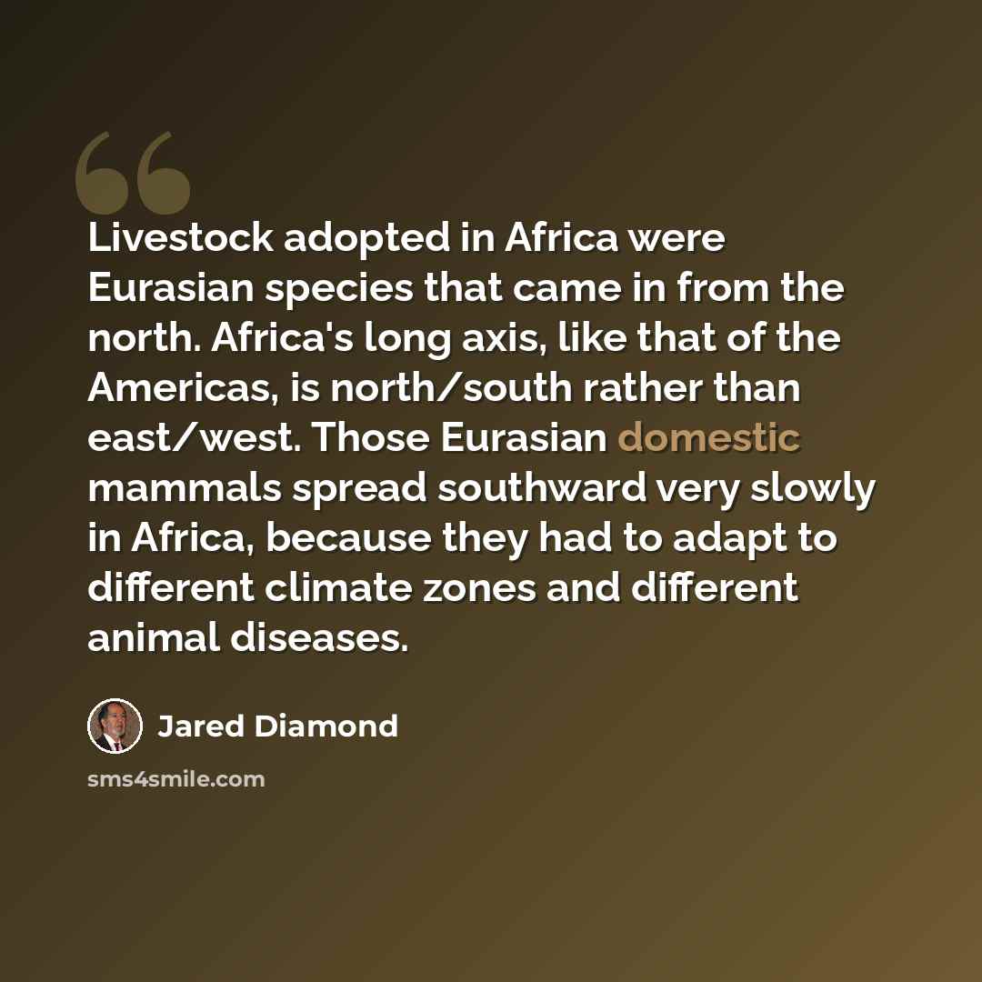 “Livestock adopted in Africa were Eurasian species that came in from the north. Africa's long axis, like that of the Americas, is north/south rather than east/west. Those Eurasian domestic mammals spread southward very slowly in Africa, because they had to adapt to different climate zones and…” quote by Jared Diamond