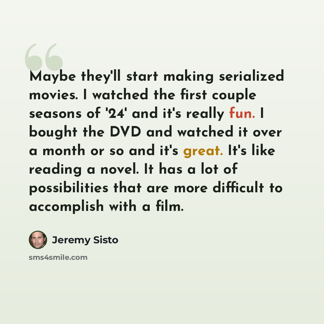“Maybe they'll start making serialized movies. I watched the first couple seasons of '24' and it's really fun. I bought the DVD and watched it over a month or so and it's great. It's like reading a novel. It has a lot of possibilities that are more difficult to accomplish with a film.” quote by Jeremy Sisto