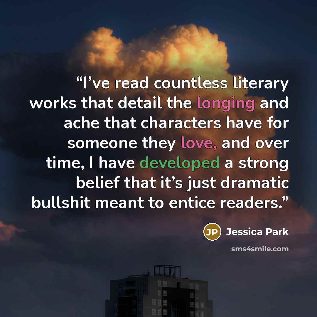“I’ve read countless literary works that detail the longing and ache that characters have for someone they love, and over time, I have developed a strong belief that it’s just dramatic bullshit meant to entice readers.” quote by Jessica Park