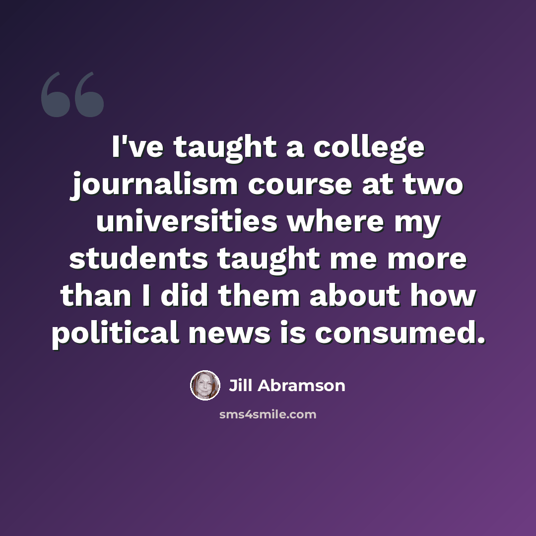 “I've taught a college journalism course at two universities where my students taught me more than I did them about how political news is consumed.” quote by Jill Abramson