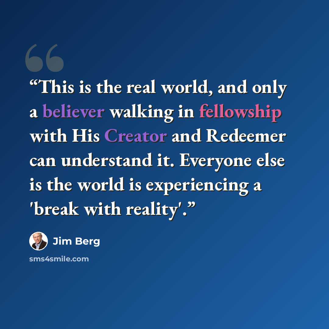 “This is the real world, and only a believer walking in fellowship with His Creator and Redeemer can understand it. Everyone else is the world is experiencing a 'break with reality'.” quote by Jim Berg