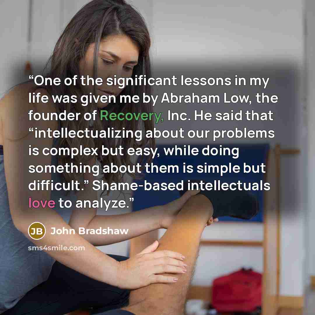“One of the significant lessons in my life was given me by Abraham Low, the founder of Recovery, Inc. He said that “intellectualizing about our problems is complex but easy, while doing something about them is simple but difficult.” Shame-based intellectuals love to analyze.” quote by John Bradshaw